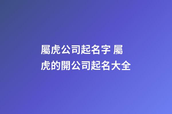 屬虎公司起名字 屬虎的開公司起名大全
